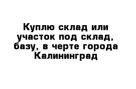 Куплю склад или участок под склад, базу, в черте города Калининград